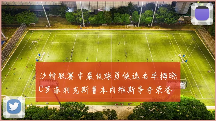 沙特联赛季最佳球员候选名单揭晓C罗菲利克斯鲁本内维斯争夺荣誉