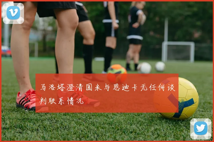 马洛塔澄清国米与恩迪卡无任何谈判联系情况