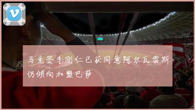 马竞签李刚仁已获同意阿尔瓦雷斯仍倾向加盟巴萨