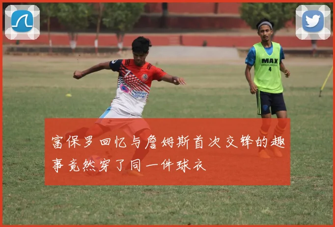 富保罗回忆与詹姆斯首次交锋的趣事竟然穿了同一件球衣