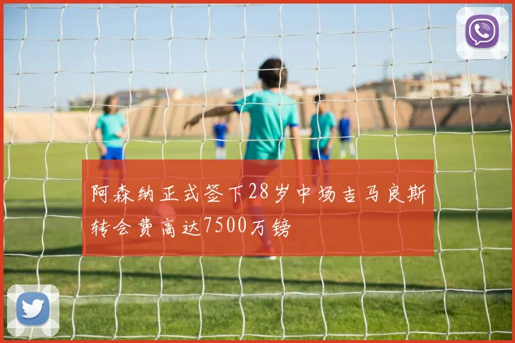 阿森纳正式签下28岁中场吉马良斯转会费高达7500万镑