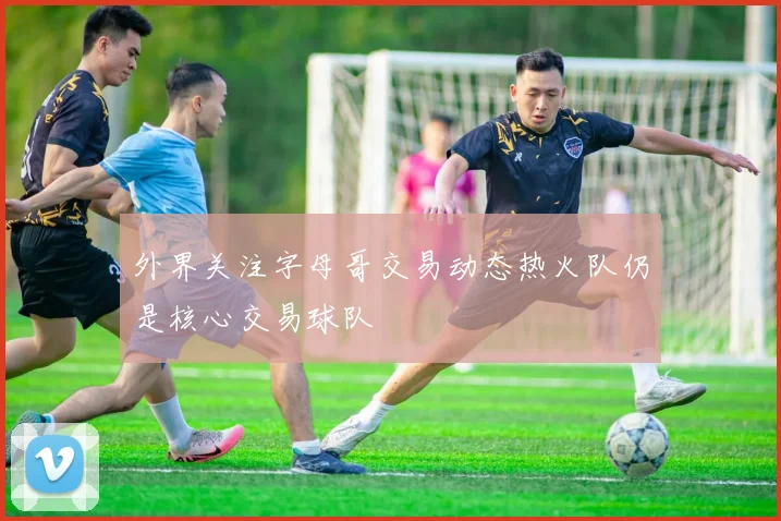 外界关注字母哥交易动态热火队仍是核心交易球队