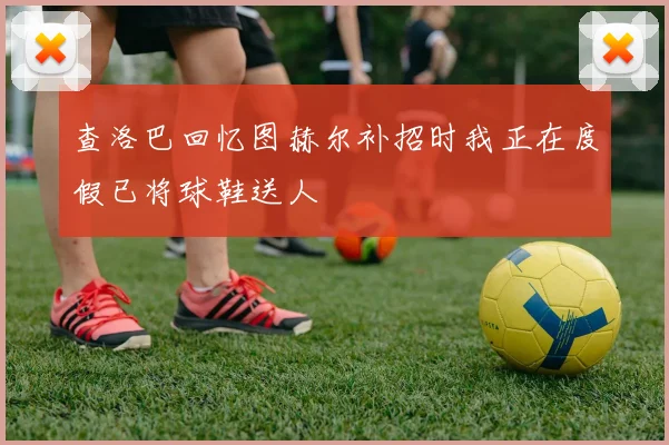 查洛巴回忆图赫尔补招时我正在度假已将球鞋送人