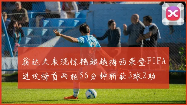 翁达夫表现惊艳超越梅西荣登FIFA进攻榜首两轮56分钟斩获3球2助