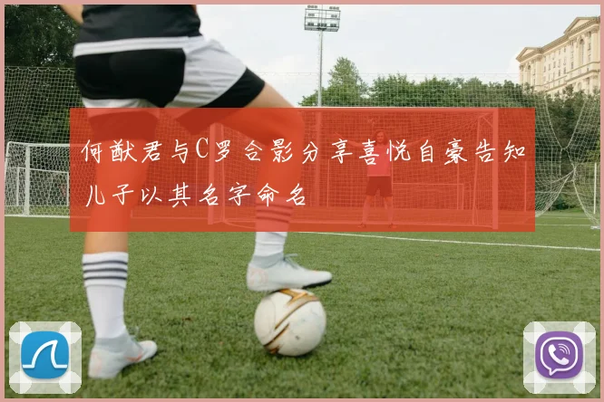 何猷君与C罗合影分享喜悦自豪告知儿子以其名字命名