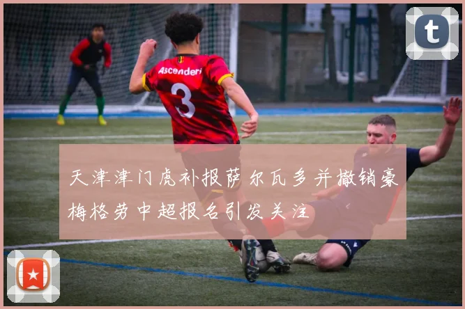 天津津门虎补报萨尔瓦多并撤销豪梅格劳中超报名引发关注