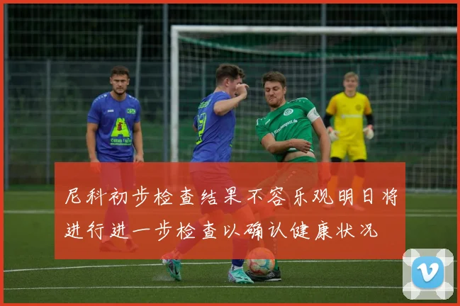 尼科初步检查结果不容乐观明日将进行进一步检查以确认健康状况