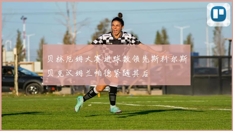 贝林厄姆大赛进球数领先斯科尔斯贝克汉姆兰帕德紧随其后
