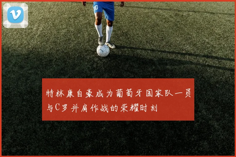 特林康自豪成为葡萄牙国家队一员与C罗并肩作战的荣耀时刻