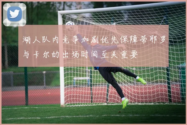 湖人队内竞争加剧优先保障蒂耶罗与卡尔的出场时间至关重要