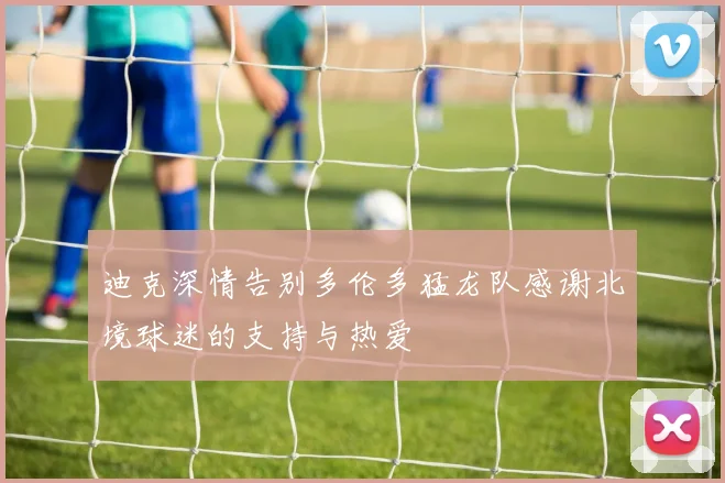 迪克深情告别多伦多猛龙队感谢北境球迷的支持与热爱