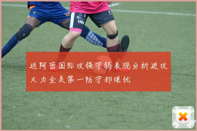 迈阿密国际攻强守弱表现分析进攻火力全美第一防守却堪忧