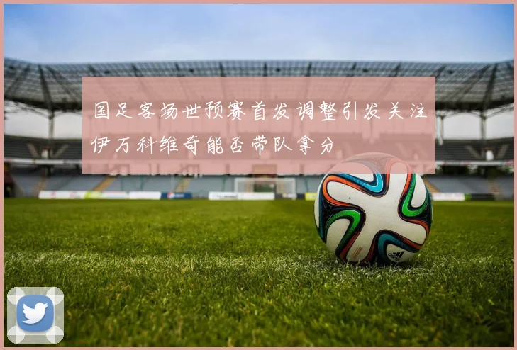 国足客场世预赛首发调整引发关注伊万科维奇能否带队拿分