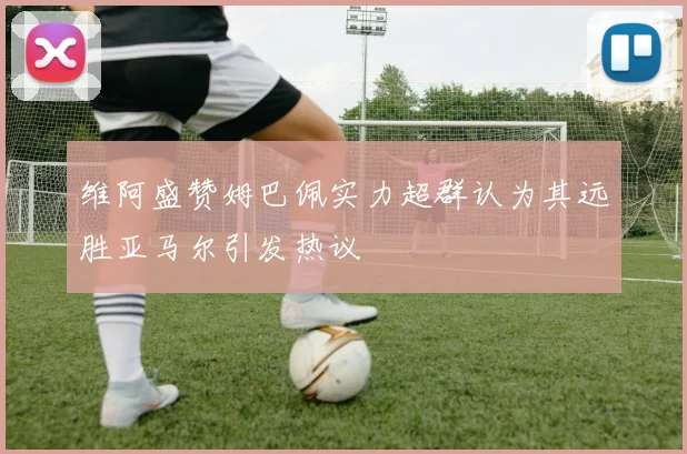 维阿盛赞姆巴佩实力超群认为其远胜亚马尔引发热议
