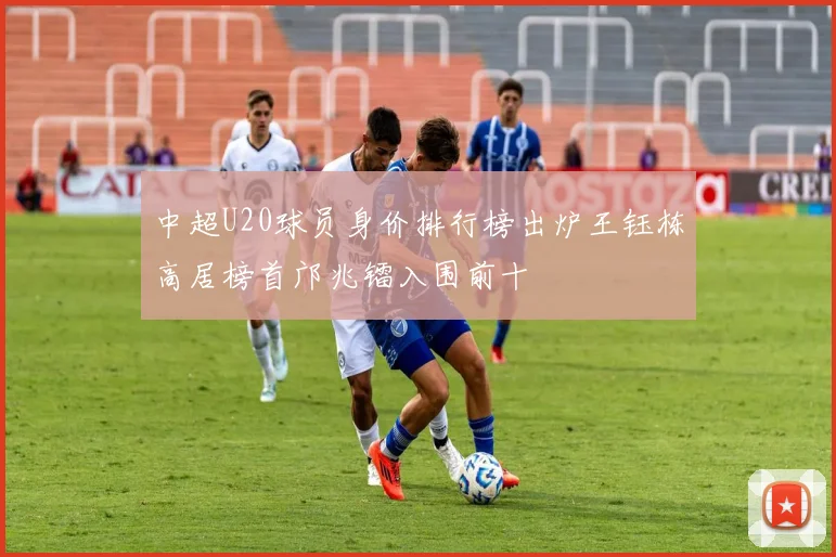 中超U20球员身价排行榜出炉王钰栋高居榜首邝兆镭入围前十