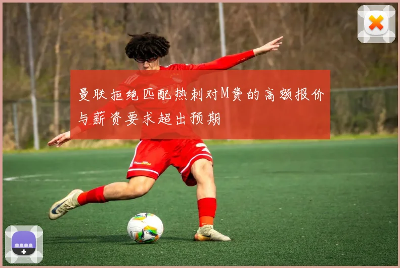 曼联拒绝匹配热刺对M费的高额报价与薪资要求超出预期