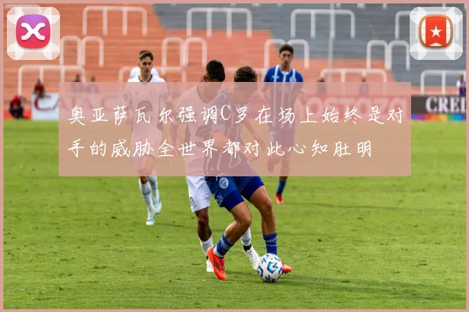 奥亚萨瓦尔强调C罗在场上始终是对手的威胁全世界都对此心知肚明